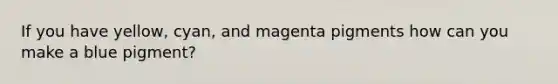 If you have yellow, cyan, and magenta pigments how can you make a blue pigment?