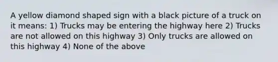 A yellow diamond shaped sign with a black picture of a truck on it means: 1) Trucks may be entering the highway here 2) Trucks are not allowed on this highway 3) Only trucks are allowed on this highway 4) None of the above