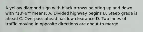 A yellow diamond sign with black arrows pointing up and down with "13'-6"" means: A. Divided highway begins B. Steep grade is ahead C. Overpass ahead has low clearance D. Two lanes of traffic moving in opposite directions are about to merge