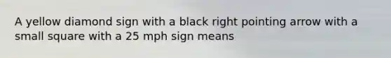 A yellow diamond sign with a black right pointing arrow with a small square with a 25 mph sign means