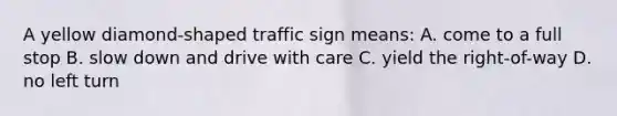 A yellow diamond-shaped traffic sign means: A. come to a full stop B. slow down and drive with care C. yield the right-of-way D. no left turn