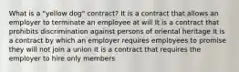 What is a "yellow dog" contract? It is a contract that allows an employer to terminate an employee at will It is a contract that prohibits discrimination against persons of oriental heritage It is a contract by which an employer requires employees to promise they will not join a union It is a contract that requires the employer to hire only members