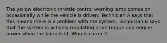 The yellow electronic throttle control warning lamp comes on occasionally while the vehicle is driven: Technician A says that this means there is a problem with the system. Technician B says that the system is actively regulating drive torque and engine power when the lamp is lit. Who is correct?