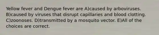 Yellow fever and Dengue fever are A)caused by arboviruses. B)caused by viruses that disrupt capillaries and blood clotting. C)zoonoses. D)transmitted by a mosquito vector. E)All of the choices are correct.