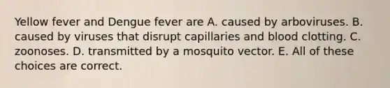 Yellow fever and Dengue fever are A. caused by arboviruses. B. caused by viruses that disrupt capillaries and blood clotting. C. zoonoses. D. transmitted by a mosquito vector. E. All of these choices are correct.