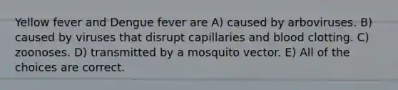 Yellow fever and Dengue fever are A) caused by arboviruses. B) caused by viruses that disrupt capillaries and blood clotting. C) zoonoses. D) transmitted by a mosquito vector. E) All of the choices are correct.