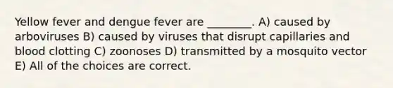 Yellow fever and dengue fever are ________. A) caused by arboviruses B) caused by viruses that disrupt capillaries and blood clotting C) zoonoses D) transmitted by a mosquito vector E) All of the choices are correct.