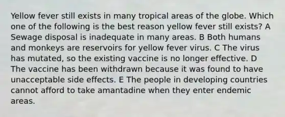 Yellow fever still exists in many tropical areas of the globe. Which one of the following is the best reason yellow fever still exists? A Sewage disposal is inadequate in many areas. B Both humans and monkeys are reservoirs for yellow fever virus. C The virus has mutated, so the existing vaccine is no longer effective. D The vaccine has been withdrawn because it was found to have unacceptable side effects. E The people in developing countries cannot afford to take amantadine when they enter endemic areas.