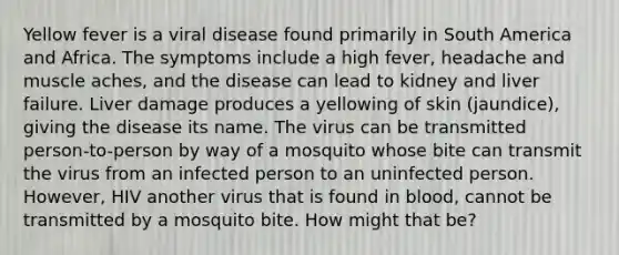 Yellow fever is a viral disease found primarily in South America and Africa. The symptoms include a high fever, headache and muscle aches, and the disease can lead to kidney and liver failure. Liver damage produces a yellowing of skin (jaundice), giving the disease its name. The virus can be transmitted person-to-person by way of a mosquito whose bite can transmit the virus from an infected person to an uninfected person. However, HIV another virus that is found in blood, cannot be transmitted by a mosquito bite. How might that be?