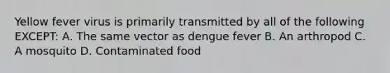 Yellow fever virus is primarily transmitted by all of the following EXCEPT: A. The same vector as dengue fever B. An arthropod C. A mosquito D. Contaminated food