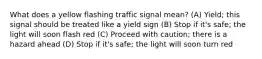 What does a yellow flashing traffic signal mean? (A) Yield; this signal should be treated like a yield sign (B) Stop if it's safe; the light will soon flash red (C) Proceed with caution; there is a hazard ahead (D) Stop if it's safe; the light will soon turn red