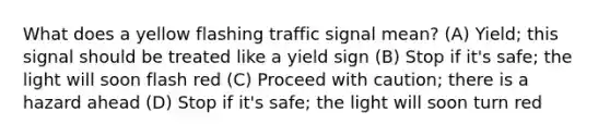 What does a yellow flashing traffic signal mean? (A) Yield; this signal should be treated like a yield sign (B) Stop if it's safe; the light will soon flash red (C) Proceed with caution; there is a hazard ahead (D) Stop if it's safe; the light will soon turn red