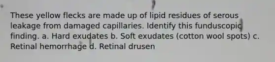 These yellow flecks are made up of lipid residues of serous leakage from damaged capillaries. Identify this funduscopic finding. a. Hard exudates b. Soft exudates (cotton wool spots) c. Retinal hemorrhage d. Retinal drusen