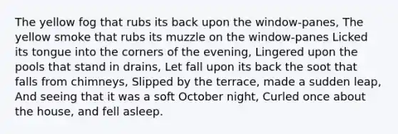 The yellow fog that rubs its back upon the window-panes, The yellow smoke that rubs its muzzle on the window-panes Licked its tongue into the corners of the evening, Lingered upon the pools that stand in drains, Let fall upon its back the soot that falls from chimneys, Slipped by the terrace, made a sudden leap, And seeing that it was a soft October night, Curled once about the house, and fell asleep.