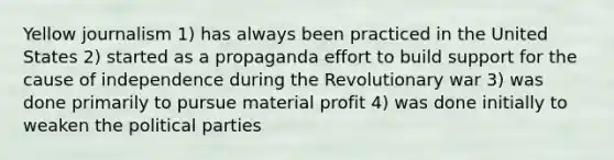 Yellow journalism 1) has always been practiced in the United States 2) started as a propaganda effort to build support for the cause of independence during the Revolutionary war 3) was done primarily to pursue material profit 4) was done initially to weaken the political parties