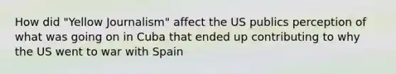 How did "Yellow Journalism" affect the US publics perception of what was going on in Cuba that ended up contributing to why the US went to war with Spain