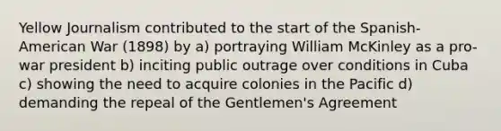 Yellow Journalism contributed to the start of the Spanish-American War (1898) by a) portraying William McKinley as a pro-war president b) inciting public outrage over conditions in Cuba c) showing the need to acquire colonies in the Pacific d) demanding the repeal of the Gentlemen's Agreement