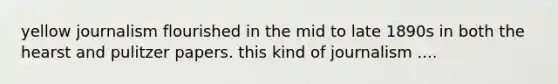yellow journalism flourished in the mid to late 1890s in both the hearst and pulitzer papers. this kind of journalism ....
