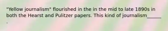 "Yellow journalism" flourished in the in the mid to late 1890s in both the Hearst and Pulitzer papers. This kind of journalism______ .