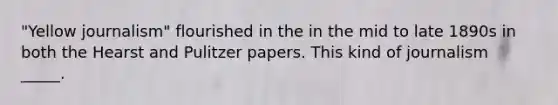 "Yellow journalism" flourished in the in the mid to late 1890s in both the Hearst and Pulitzer papers. This kind of journalism _____.