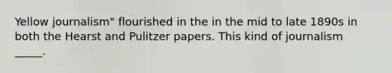 Yellow journalism" flourished in the in the mid to late 1890s in both the Hearst and Pulitzer papers. This kind of journalism _____.