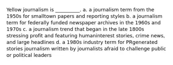 Yellow journalism is __________. a. a journalism term from the 1950s for smalltown papers and reporting styles b. a journalism term for federally funded newspaper archives in the 1960s and 1970s c. a journalism trend that began in the late 1800s stressing profit and featuring humaninterest stories, crime news, and large headlines d. a 1980s industry term for PRgenerated stories journalism written by journalists afraid to challenge public or political leaders