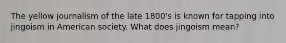 The yellow journalism of the late 1800's is known for tapping into jingoism in American society. What does jingoism mean?