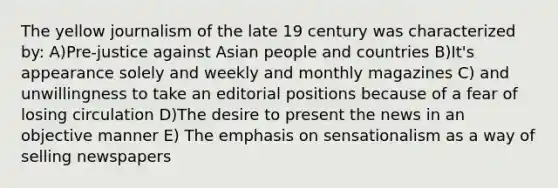 The yellow journalism of the late 19 century was characterized by: A)Pre-justice against Asian people and countries B)It's appearance solely and weekly and monthly magazines C) and unwillingness to take an editorial positions because of a fear of losing circulation D)The desire to present the news in an objective manner E) The emphasis on sensationalism as a way of selling newspapers