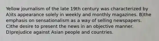 Yellow journalism of the late 19th century was characterized by A)its appearance solely in weekly and monthly magazines. B)the emphasis on sensationalism as a way of selling newspapers. C)the desire to present the news in an objective manner. D)prejudice against Asian people and countries.