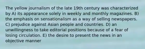 The yellow journalism of the late 19th century was characterized by A) its appearance solely in weekly and monthly magazines. B) the emphasis on sensationalism as a way of selling newspapers. C) prejudice against Asian people and countries. D) an unwillingness to take editorial positions because of a fear of losing circulation. E) the desire to present the news in an objective manner