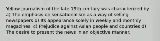 Yellow journalism of the late 19th century was characterized by a) The emphasis on sensationalism as a way of selling newspapers b) Its appearance solely in weekly and monthly magazines. c) Prejudice against Asian people and countries d) The desire to present the news in an objective manner.