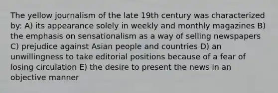 The yellow journalism of the late 19th century was characterized by: A) its appearance solely in weekly and monthly magazines B) the emphasis on sensationalism as a way of selling newspapers C) prejudice against Asian people and countries D) an unwillingness to take editorial positions because of a fear of losing circulation E) the desire to present the news in an objective manner