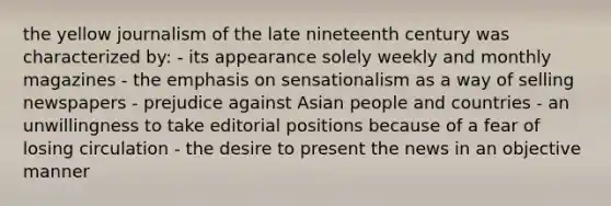 the yellow journalism of the late nineteenth century was characterized by: - its appearance solely weekly and monthly magazines - the emphasis on sensationalism as a way of selling newspapers - prejudice against Asian people and countries - an unwillingness to take editorial positions because of a fear of losing circulation - the desire to present the news in an objective manner