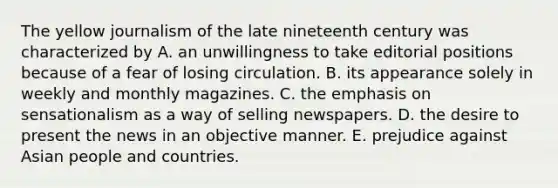 The yellow journalism of the late nineteenth century was characterized by A. an unwillingness to take editorial positions because of a fear of losing circulation. B. its appearance solely in weekly and monthly magazines. C. the emphasis on sensationalism as a way of selling newspapers. D. the desire to present the news in an objective manner. E. prejudice against Asian people and countries.