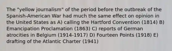 The "yellow journalism" of the period before the outbreak of the Spanish-American War had much the same effect on opinion in the United States as A) calling the Hartford Convention (1814) B) Emancipation Proclamation (1863) C) reports of German atrocities in Belgium (1914-1917) D) Fourteen Points (1918) E) drafting of the Atlantic Charter (1941)