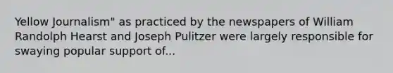 Yellow Journalism" as practiced by the newspapers of William Randolph Hearst and Joseph Pulitzer were largely responsible for swaying popular support of...