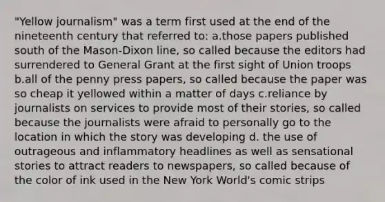 "Yellow journalism" was a term first used at the end of the nineteenth century that referred to: a.those papers published south of the Mason-Dixon line, so called because the editors had surrendered to General Grant at the first sight of Union troops b.all of the penny press papers, so called because the paper was so cheap it yellowed within a matter of days c.reliance by journalists on services to provide most of their stories, so called because the journalists were afraid to personally go to the location in which the story was developing d. the use of outrageous and inflammatory headlines as well as sensational stories to attract readers to newspapers, so called because of the color of ink used in the New York World's comic strips