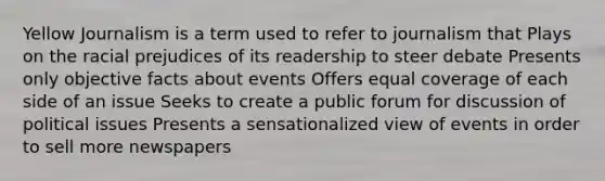 Yellow Journalism is a term used to refer to journalism that Plays on the racial prejudices of its readership to steer debate Presents only objective facts about events Offers equal coverage of each side of an issue Seeks to create a public forum for discussion of political issues Presents a sensationalized view of events in order to sell more newspapers