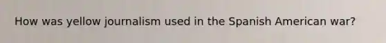 How was yellow journalism used in the Spanish American war?