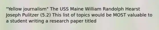 "Yellow journalism" The USS Maine William Randolph Hearst Joseph Pulitzer (5.2) This list of topics would be MOST valuable to a student writing a research paper titled