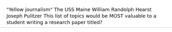 "Yellow journalism" The USS Maine William Randolph Hearst Joseph Pulitzer This list of topics would be MOST valuable to a student writing a research paper titled?