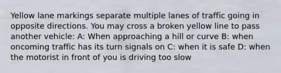 Yellow lane markings separate multiple lanes of traffic going in opposite directions. You may cross a broken yellow line to pass another vehicle: A: When approaching a hill or curve B: when oncoming traffic has its turn signals on C: when it is safe D: when the motorist in front of you is driving too slow