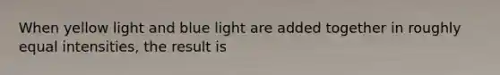 When yellow light and blue light are added together in roughly equal intensities, the result is