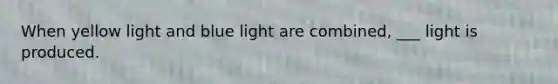 When yellow light and blue light are combined, ___ light is produced.