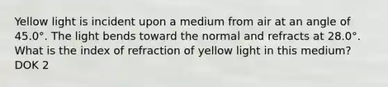 Yellow light is incident upon a medium from air at an angle of 45.0°. The light bends toward the normal and refracts at 28.0°. What is the index of refraction of yellow light in this medium? DOK 2