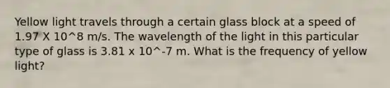 Yellow light travels through a certain glass block at a speed of 1.97 X 10^8 m/s. The wavelength of the light in this particular type of glass is 3.81 x 10^-7 m. What is the frequency of yellow light?