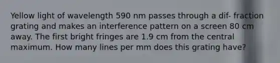 Yellow light of wavelength 590 nm passes through a dif- fraction grating and makes an interference pattern on a screen 80 cm away. The first bright fringes are 1.9 cm from the central maximum. How many lines per mm does this grating have?