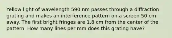 Yellow light of wavelength 590 nm passes through a diffraction grating and makes an interference pattern on a screen 50 cm away. The first bright fringes are 1.8 cm from the center of the pattern. How many lines per mm does this grating have?