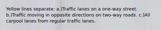 Yellow lines separate: a.)Traffic lanes on a one-way street. b.)Traffic moving in opposite directions on two-way roads. c.)All carpool lanes from regular traffic lanes.