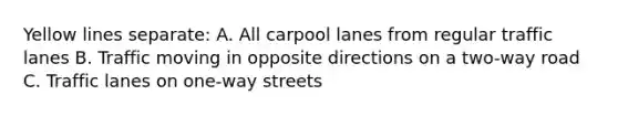 Yellow lines separate: A. All carpool lanes from regular traffic lanes B. Traffic moving in opposite directions on a two-way road C. Traffic lanes on one-way streets